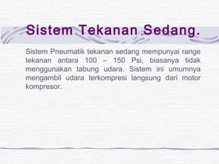 Sistem Tekanan Sedang. 
Sistem Pneumatik tekanan sedang mempunyai range 
tekanan antara 100 – 150 Psi, biasanya tidak 
menggunakan tabung udara. Sistem ini umumnya 
mengambil udara terkompresi langsung dari motor 
kompresor. 
 