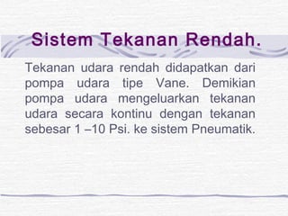 Sistem Tekanan Rendah. 
Tekanan udara rendah didapatkan dari 
pompa udara tipe Vane. Demikian 
pompa udara mengeluarkan tekanan 
udara secara kontinu dengan tekanan 
sebesar 1 –10 Psi. ke sistem Pneumatik. 
 