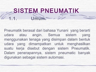 SISTEM PNEUMATIK
1.1.         Umum.
Pneumatik berasal dari bahasa Yunani yang berarti
udara atau angin. Semua sistem yang
menggunakan tenaga yang disimpan dalam bentuk
udara yang dimampatkan untuk menghasilkan
suatu kerja disebut dengan sistem Pneumatik.
Dalam penerapannya, sistem pneumatic banyak
digunakan sebagai sistem automasi.
 