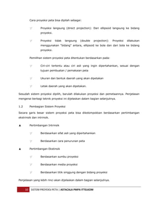  


         Cara proyeksi peta bisa dipilah sebagai:


                  Proyeksi langsung (direct projection): Dari ellipsoid langsung ke bidang
                  proyeksi.


                  Proyeksi    tidak   langsung   (double   projection):   Proyeksi   dilakukan
                  menggunakan "bidang" antara, ellipsoid ke bola dan dari bola ke bidang
                  proyeksi.


         Pemilihan sistem proyeksi peta ditentukan berdasarkan pada:


                  Ciri-ciri tertentu atau ciri asli yang ingin dipertahankan, sesuai dengan
                  tujuan pembuatan / pemakaian peta


                  Ukuran dan bentuk daerah yang akan dipetakan


                  Letak daerah yang akan dipetakan.


Sesudah sistem proyeksi dipilih, barulah dilakukan proyeksi dan pemetaannya. Penjelasan
mengenai berbagi teknik proyeksi ini dijelaskan dalam bagian selanjutnya.


1.2      Pembagian Sistem Proyeksi

Secara garis besar sistem proyeksi peta bisa dikelompokkan berdasarkan pertimbangan
ekstrinsik dan intrinsik.


         Pertimbangan Intrinsik


                  Berdasarkan sifat asli yang dipertahankan


                  Berdasarkan cara penurunan peta


         Pertimbangan Ekstinsik


                  Berdasarkan sumbu proyeksi


                  Berdasarkan media proyeksi


                  Berdasarkan titik singgung dengan bidang proyeksi


Penjelasan yang lebih rinci akan dijelaskan dalam bagian selanjutnya.


      10  SISTEM PROYEKSI PETA | ASTACALA PMPA ITTELKOM 
 
 