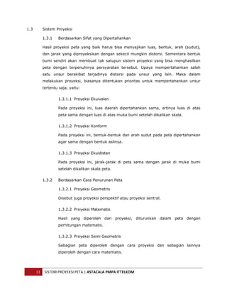  


1.3      Sistem Proyeksi

         1.3.1   Berdasarkan Sifat yang Dipertahankan

         Hasil proyeksi peta yang baik harus bisa menyajikan luas, bentuk, arah (sudut),
         dan jarak yang diproyeksikan dengan sekecil mungkin distorsi. Sementara bentuk
         bumi sendiri akan membuat tak satupun sistem proyeksi yang bisa menghasilkan
         peta dengan terpenuhinya persyaratan tersebut. Upaya mempertahankan salah
         satu unsur berakibat terjadinya distorsi pada unsur yang lain. Maka dalam
         melakukan proyeksi, biasanya ditentukan prioritas untuk mempertahankan unsur
         tertentu saja, yaitu:


                 1.3.1.1 Proyeksi Ekuivalen

                 Pada proyeksi ini, luas daerah dipertahankan sama, artinya luas di atas
                 peta sama dengan luas di atas muka bumi setelah dikalikan skala.


                 1.3.1.2 Proyeksi Konform

                 Pada proyeksi ini, bentuk-bentuk dan arah sudut pada peta dipertahankan
                 agar sama dengan bentuk aslinya.


                 1.3.1.3 Proyeksi Ekuidistan

                 Pada proyeksi ini, jarak-jarak di peta sama dengan jarak di muka bumi
                 setelah dikalikan skala peta.


         1.3.2   Berdasarkan Cara Penurunan Peta

                 1.3.2.1 Proyeksi Geometris

                 Disebut juga proyeksi perspektif atau proyeksi sentral.


                 1.3.2.2 Proyeksi Matematis

                 Hasil yang diperoleh dari proyeksi, diturunkan dalam peta dengan
                 perhitungan matematis.


                 1.3.2.3 Proyeksi Semi Geometris

                 Sebagian peta diperoleh dengan cara proyeksi dan sebagian lainnya
                 diperoleh dengan cara matematis.




      11  SISTEM PROYEKSI PETA | ASTACALA PMPA ITTELKOM 
 
 