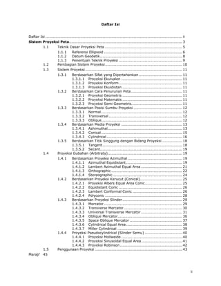  

                                                         Daftar Isi


Daftar Isi .............................................................................................................. ii
Sistem Proyeksi Peta........................................................................................... 3
           1.1        Teknik Dasar Proyeksi Peta .............................................................. 5
                      1.1.1  Referensi Ellipsoid ............................................................... 6
                      1.1.2  Datum Geodetik .................................................................. 8
                      1.1.3  Penentuan Teknik Proyeksi ................................................... 9
           1.2        Pembagian Sistem Proyeksi .............................................................. 10
           1.3        Sistem Proyeksi .............................................................................. 11
                      1.3.1   Berdasarkan Sifat yang Dipertahankan ................................... 11
                              1.3.1.1 Proyeksi Ekuivalen ................................................. 11
                              1.3.1.2 Proyeksi Konform ................................................... 11
                              1.3.1.3 Proyeksi Ekuidistan ................................................ 11
                      1.3.2   Berdasarkan Cara Penurunan Peta ......................................... 11
                              1.3.2.1 Proyeksi Geometris ................................................ 11
                              1.3.2.2 Proyeksi Matematis ................................................ 11
                              1.3.2.3 Proyeksi Semi Geometris......................................... 11
                      1.3.3   Berdasarkan Posisi Sumbu Proyeksi ....................................... 12
                              1.3.3.1 Normal ................................................................. 12
                              1.3.3.2 Transversal ........................................................... 12
                              1.3.3.3 Oblique................................................................. 12
                      1.3.4   Berdasarkan Media Proyeksi ................................................. 13
                              1.3.4.1 Azhimuthal............................................................ 13
                              1.3.4.2 Conical ................................................................. 15
                              1.3.4.3 Cylindrical ............................................................. 16
                      1.3.5   Berdasarkan Titik Singgung dengan Bidang Proyeksi ................ 18
                              1.3.5.1 Tangent ................................................................ 18
                              1.3.5.2 Secant.................................................................. 19
           1.4        Proyeksi Gubahan (Arbitraty)............................................................ 19
                      1.4.1  Berdasarkan Proyeksi Azimuthal ............................................ 19
                             1.4.1.1 Azimuthal Equidistant ............................................. 19
                             1.4.1.2 Lambert Azimuthal Equal Area ................................. 21
                             1.4.1.3 Orthographic ......................................................... 22
                             1.4.1.4 Stereographic ........................................................ 24
                      1.4.2  Berdasarkan Proyeksi Kerucut (Conical).................................. 25
                             1.4.2.1 Proyeksi Albers Equal Area Conic .............................. 25
                             1.4.2.2 Equidistant Conic ................................................... 26
                             1.4.2.3 Lambert Conformal Conic ........................................ 26
                             1.4.2.4 Polyconic .............................................................. 28
                      1.4.3  Berdasarkan Proyeksi Slinder ................................................ 29
                             1.4.3.1 Mercator ............................................................... 29
                             1.4.3.2 Transverse Mercator ............................................... 30
                             1.4.3.3 Universal Transverse Mercator ................................. 31
                             1.4.3.4 Oblique Mercator.................................................... 36
                             1.4.3.5 Space Oblique Mercator .......................................... 37
                             1.4.3.6 Cylindrical Equal Area ............................................. 38
                             1.4.3.7 Miller Cylindrical .................................................... 39
                      1.4.4  Proyeksi Pseudocylindrical (Slinder Semu) .............................. 40
                             1.4.4.1 Proyeksi Mollweide ................................................. 40
                             1.4.4.2 Proyeksi Sinusoidal Equal Area ................................. 41
                             1.4.4.3 Proyeksi Robinson .................................................. 42
           1.5        Penggunaan Proyeksi ...................................................................... 43
Maraji' 45




                                                                                                                               ii
 