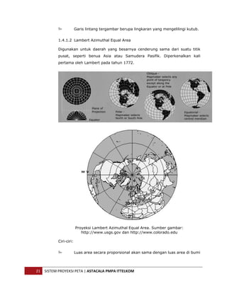  


                            Garis lintang tergambar berupa lingkaran yang mengelilingi kutub.


               1.4.1.2 Lambert Azimuthal Equal Area

               Digunakan untuk daerah yang besarnya cenderung sama dari suatu titik
               pusat, seperti benua Asia atau Samudera Pasifik. Diperkenalkan kali
               pertama oleh Lambert pada tahun 1772.




                            Proyeksi Lambert Azimuthal Equal Area. Sumber gambar:
                               http://www.usgs.gov dan http://www.colorado.edu

               Ciri-ciri:


                            Luas area secara proporsional akan sama dengan luas area di bumi




    21  SISTEM PROYEKSI PETA | ASTACALA PMPA ITTELKOM 
 
 
