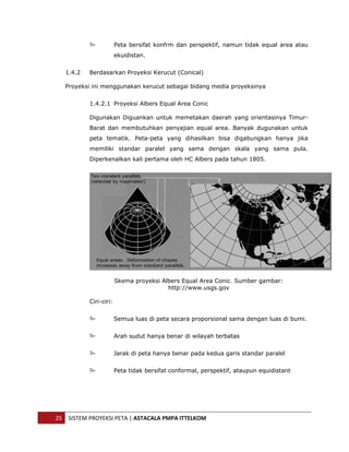  


                            Peta bersifat konfrm dan perspektif, namun tidak equal area atau
                            ekuidistan.


       1.4.2   Berdasarkan Proyeksi Kerucut (Conical)

       Proyeksi ini menggunakan kerucut sebagai bidang media proyeksinya


               1.4.2.1 Proyeksi Albers Equal Area Conic

               Digunakan Diguankan untuk memetakan daerah yang orientasinya Timur-
               Barat dan membutuhkan penyajian equal area. Banyak dugunakan untuk
               peta tematik. Peta-peta yang dihasilkan bisa digabungkan hanya jika
               memiliki standar paralel yang sama dengan skala yang sama pula.
               Diperkenalkan kali pertama oleh HC Albers pada tahun 1805.




                            Skema proyeksi Albers Equal Area Conic. Sumber gambar:
                                             http://www.usgs.gov

               Ciri-ciri:


                            Semua luas di peta secara proporsional sama dengan luas di bumi.


                            Arah sudut hanya benar di wilayah terbatas


                            Jarak di peta hanya benar pada kedua garis standar paralel


                            Peta tidak bersifat conformal, perspektif, ataupun equidistant




    25  SISTEM PROYEKSI PETA | ASTACALA PMPA ITTELKOM 
 
 