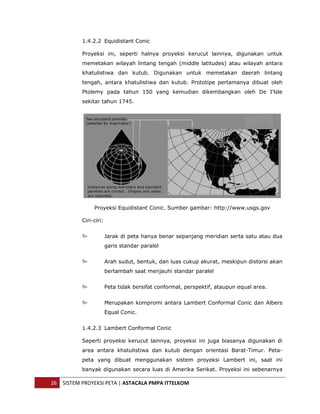  


               1.4.2.2 Equidistant Conic

               Proyeksi ini, seperti halnya proyeksi kerucut lainnya, digunakan untuk
               memetakan wilayah lintang tengah (middle latitudes) atau wilayah antara
               khatulistiwa dan kutub. Digunakan untuk memetakan daerah lintang
               tengah, antara khatulistiwa dan kutub. Prototipe pertamanya dibuat oleh
               Ptolemy pada tahun 150 yang kemudian dikembangkan oleh De I'lsle
               sekitar tahun 1745.




                    Proyeksi Equidistant Conic. Sumber gambar: http://www.usgs.gov

               Ciri-ciri:


                            Jarak di peta hanya benar sepanjang meridian serta satu atau dua
                            garis standar paralel


                            Arah sudut, bentuk, dan luas cukup akurat, meskipun distorsi akan
                            bertambah saat menjauhi standar paralel


                            Peta tidak bersifat conformal, perspektif, ataupun equal area.


                            Merupakan kompromi antara Lambert Conformal Conic dan Albers
                            Equal Conic.


               1.4.2.3 Lambert Conformal Conic

               Seperti proyeksi kerucut lainnya, proyeksi ini juga biasanya digunakan di
               area antara khatulistiwa dan kutub dengan orientasi Barat-Timur. Peta-
               peta yang dibuat menggunakan sistem proyeksi Lambert ini, saat ini
               banyak digunakan secara luas di Amerika Serikat. Proyeksi ini sebenarnya

    26  SISTEM PROYEKSI PETA | ASTACALA PMPA ITTELKOM 
 
 