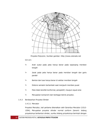  




                       Proyeksi Polyconic. Sumber gambar: http://www.colorado.net

               Ciri-ciri:


                            Arah sudut pada peta hanya benar pada sepanjang meridian
                            tengah


                            Jarak pada peta hanya benar pada meridian tengah dan garis
                            paralel


                            Bentuk dan luas hanya benar di sekitar meridian tengah


                            Distorsi semakin bertambah saat menjauhi meridian pusat


                            Peta tidak bersifat konformal, perspektif, maupun equal area


                            Merupakan kompromi dari berbagai teknik proyeksi.


       1.4.3   Berdasarkan Proyeksi Slinder

               1.4.3.1 Mercator

               Proyeksi Mercator, kali pertama dikenalkan oleh Gerardus Mercator (1512-
               1594). Merupakan proyeksi silinder normal conform (berarti: bidang
               proyeksinya berbentuk slinder, sumbu bidang proyeksinya berimpit dengan

    29  SISTEM PROYEKSI PETA | ASTACALA PMPA ITTELKOM 
 
 