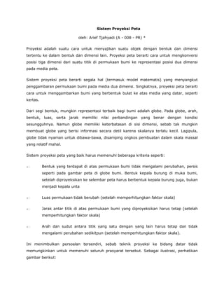  


                                      Sistem Proyeksi Peta

                            oleh: Arief Tjahyadi (A - 008 - PR) *


Proyeksi adalah suatu cara untuk menyajikan suatu objek dengan bentuk dan dimensi
tertentu ke dalam bentuk dan dimensi lain. Proyeksi peta berarti cara untuk mengkonversi
posisi tiga dimensi dari suatu titik di permukaan bumi ke representasi posisi dua dimensi
pada media peta.


Sistem proyeksi peta berarti segala hal (termasuk model matematis) yang menyangkut
penggambaran permukaan bumi pada media dua dimensi. Singkatnya, proyeksi peta berarti
cara untuk menggambarkan bumi yang berbentuk bulat ke atas media yang datar, seperti
kertas.


Dari segi bentuk, mungkin representasi terbaik bagi bumi adalah globe. Pada globe, arah,
bentuk, luas, serta jarak memiliki nilai perbandingan yang benar dengan kondisi
sesungguhnya. Namun globe memiliki keterbatasan di sisi dimensi, sebab tak mungkin
membuat globe yang berisi informasi secara detil karena skalanya terlalu kecil. Lagipula,
globe tidak nyaman untuk dibawa-bawa, disamping ongkos pembuatan dalam skala massal
yang relatif mahal.


Sistem proyeksi peta yang baik harus memenuhi beberapa kriteria seperti:


          Bentuk yang terdapat di atas permukaan bumi tidak mengalami perubahan, persis
          seperti pada gambar peta di globe bumi. Bentuk kepala burung di muka bumi,
          setelah diproyeksikan ke selembar peta harus berbentuk kepala burung juga, bukan
          menjadi kepala unta


          Luas permukaan tidak berubah (setelah memperhitungkan faktor skala)


          Jarak antar titik di atas permukaan bumi yang diproyeksikan harus tetap (setelah
          memperhitungkan faktor skala)


          Arah dan sudut antara titik yang satu dengan yang lain harus tetap dan tidak
          mengalami perubahan sedikitpun (setelah memperhitungkan faktor skala).


Ini menimbulkan persoalan tersendiri, sebab teknik proyeksi ke bidang datar tidak
memungkinkan untuk memenuhi seluruh prasyarat tersebut. Sebagai ilustrasi, perhatikan
gambar berikut:



 
 