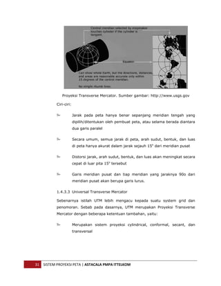  




                  Proyeksi Transverse Mercator. Sumber gambar: http://www.usgs.gov

               Ciri-ciri:


                            Jarak pada peta hanya benar sepanjang meridian tengah yang
                            dipilih/ditentukan oleh pembuat peta, atau selama berada diantara
                            dua garis paralel


                            Secara umum, semua jarak di peta, arah sudut, bentuk, dan luas
                            di peta hanya akurat dalam jarak sejauh 15o dari meridian pusat


                            Distorsi jarak, arah sudut, bentuk, dan luas akan meningkat secara
                            cepat di luar pita 15o tersebut


                            Garis meridian pusat dan tiap meridian yang jaraknya 90o dari
                            meridian pusat akan berupa garis lurus.


               1.4.3.3 Universal Transverse Mercator

               Sebenarnya istilah UTM lebih mengacu kepada suatu system grid dan
               penomoran. Sebab pada dasarnya, UTM merupakan Proyeksi Transverse
               Mercator dengan beberapa ketentuan tambahan, yaitu:


                            Merupakan sistem proyeksi cylindrical, conformal, secant, dan
                            transversal




    31  SISTEM PROYEKSI PETA | ASTACALA PMPA ITTELKOM 
 
 