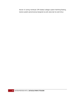  


               Aturan ini sering membuat UTM disebut sebagai system Northing-Easting,
               karena system penomoranya bergerak ke arah utara dan ke arah timur.




    34  SISTEM PROYEKSI PETA | ASTACALA PMPA ITTELKOM 
 
 