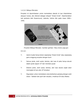  


               1.4.3.4 Oblique Mercator

               Proyeksi ini diprioritaskan untuk memetakan daerah di luar khatulistiwa
               ataupun kutub, dan dikenal sebagai wilayah "Great Circle". Diperkenalkan
               kali pertama oleh Rosenmund, Laborde, Hotine dkk pada masa 1900—
               1950.




                    Proyeksi Oblique Mercator. Sumber gambar: http://www.usgs.gov

               Ciri-ciri:


                            Jarak di peta hanya benar sepanjang "Great Circle" atau sepanjang
                            garis singgung proyeksi dengan bumi


                            Semua jarak, arah sudut, bentuk, dan luas di peta hanya akurat
                            dalam jarak sejauh 15o dari meridian pusat


                            Distorsi jarak, arah sudut, bentuk, dan luas secara cepat akan
                            meningkat di luar pita 15o tersebut


                            Digunakan untuk memetakan area berbentuk panjang dengan arah
                            Utara - Selatan dan jauh dari ekuator, misalnya Cili atau Alaska.




    36  SISTEM PROYEKSI PETA | ASTACALA PMPA ITTELKOM 
 
 