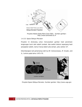  




                       Proyeksi Alaska State Plane Zone 5001. Sumber gambar:
                                      http://www.kartoweb.itc.nl

               1.4.3.5 Space Oblique Mercator

               Proyeksi ini dirancang untuk menunjukkan gambar hasil pencitraan
               lengkungan bumi oleh satelit Landsat. Ada sedikit distorsi sepanjang hasil
               penjejakan satelit, namun hanya dalam pita sempit, yaitu sekitar 15o.


               Dikembangkan kali pertamanya oleh by AP. Colvocoresses, JP. Snyder, and
               JL. Junkins pada tahun 1973–79.




                Proyeksi Space Oblique Mercator. Sumber gambar: http://www.usgs.gov




    37  SISTEM PROYEKSI PETA | ASTACALA PMPA ITTELKOM 
 
 