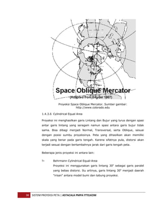  




                           Proyeksi Space Oblique Mercator. Sumber gambar:
                                       http://www.colorado.edu

               1.4.3.6 Cylindrical Equal Area

               Proyeksi ini menghasilkan garis Lintang dan Bujur yang lurus dengan spasi
               antar garis lintang yang seragam namun spasi antara garis bujur tidak
               sama. Bisa dibagi menjadi Normal, Transversal, serta Oblique, sesuai
               dengan posisi sumbu proyeksinya. Peta yang dihasilkan akan memiliki
               skala yang benar pada garis tengah. Karena sifatnya pula, distorsi akan
               terjadi sesuai dengan bertambahnya jarak dari garis tengah peta.


               Beberapa jenis proyeksi ini antara lain:


                       Behrmann Cylindrical Equal-Area
                       Proyeksi ini menggunakan garis lintang 30o sebagai garis paralel
                       yang bebas distorsi. Itu artinya, garis lintang 30o menjadi daerah
                       "irisan" antara model bumi dan tabung proyeksi.




    38  SISTEM PROYEKSI PETA | ASTACALA PMPA ITTELKOM 
 
 