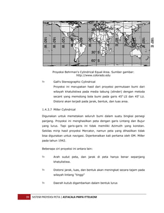  




                       Proyeksi Behrman's Cylindrical Equal Area. Sumber gambar:
                                       http://www.colorado.edu

                       Gall's Stereographic Cylindrical
                       Proyeksi ini merupakan hasil dari proyeksi permukaan bumi dari
                       wilayah khatulistiwa pada media tabung (slinder) dengan metoda
                       secant yang memotong bola bumi pada garis 45o LS dan 45o LU.
                       Distorsi akan terjadi pada jarak, bentuk, dan luas area.


               1.4.3.7 Miller Cylindrical

               Digunakan untuk memetakan seluruh bumi dalam suatu bingkai persegi
               panjang. Proyeksi ini menghasilkan peta dengan garis Lintang dan Bujur
               yang lurus. Tapi garis-garis ini tidak memiliki Azimuth yang konstan.
               Sekilas mirip hasil proyeksi Mercator, namun peta yang dihasilkan tidak
               bisa digunakan untuk navigasi. Diperkenalkan kali pertama oleh OM. Miller
               pada tahun 1942.


               Beberapa ciri proyeksi ini antara lain:


                       Arah sudut peta, dan jarak di peta hanya benar sepanjang
                       khatulistiwa.


                       Distorsi jarak, luas, dan bentuk akan meningkat secara tajam pada
                       wilayah lintang "tinggi"


                       Daerah kutub digambarkan dalam bentuk lurus




    39  SISTEM PROYEKSI PETA | ASTACALA PMPA ITTELKOM 
 
 