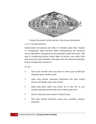  




                      Proyeksi Sinusoidal. Sumber gambar: http://www.colorado.edu

               1.4.4.3 Proyeksi Robinson

               Diperkenalkan kali pertama oleh Arthur H. Robinson pada 1963. Proyeksi
               ini menggunakan tabel koordinat dalam pembuatannya dan bukannya
               rumus matematika, sehingga dunia yang dipetakan seolah-olah benar. Tapi
               peta ini mengandung distorsi (cacat) dalam hal bentuk, luas, skala, serta
               jarak pada peta yang dihasilkan. Peta-peta dunia dari National Geographic
               banyak menggunakan proyeksi ini.


               Ciri-ciri:


                            Sudut peta memiliki arah yang benar di semua garis paralel dan
                            sepanjang garis meridian pusat.


                            Jarak yang konstan sepanjang khatulistiwa dan garis lintang
                            lainnya, tapi dengan skala yang variatif


                            Skala yang benar dalam area antara 38o LS dan 38o LU, dan
                            konstan sepanjang berada dalam garis lintang yang sama


                            Distorsi yang besar akan terjadi di wilayah kutub.


                            Peta tidak bersifat konformal, equal area, ekuidistan, ataupun
                            perspektif.




    42  SISTEM PROYEKSI PETA | ASTACALA PMPA ITTELKOM 
 
 