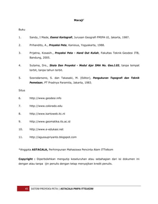  


                                             Maraji'


Buku


1.         Sandy, I Made, Esensi Kartografi, Jurusan Geografi FMIPA UI, Jakarta, 1987.


2.         Prihandito, A., Proyeksi Peta, Kanisius, Yogyakarta, 1988.


3.         Prijatna, Kosasih., Proyeksi Peta - Hand Out Kuliah, Fakultas Teknik Geodesi ITB,
           Bandung, 2005.


4.         Sutama, Drs., Skala Dan Proyeksi - Modul Ajar SMA No. Geo.I.03, tanpa tempat
           terbit, tanpa tahun terbit.


5.         Sosrodarsono, S. dan Takasaki, M. (Editor), Pengukuran Topografi dan Teknik
           Pemetaan, PT Pradnya Paramita, Jakarta, 1983.


Situs


6.         http://www.geodesi.info


7.         http://www.colorado.edu


8.         http://www.kartoweb.itc.nl


9.         http://www.geomatika.its.ac.id


10.        http://www.e-edukasi.net


11.        http://agussupriyanto.blogspot.com



*Anggota ASTACALA, Perhimpunan Mahasiswa Pencinta Alam ITTelkom


Copyright : Diperbolehkan mengutip keseluruhan atau sebahagian dari isi dokumen ini
dengan atau tanpa ijin penulis dengan tetap menyajikan kredit penulis.




        45  SISTEM PROYEKSI PETA | ASTACALA PMPA ITTELKOM 
 
 