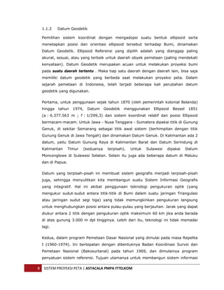  


      1.1.2    Datum Geodetik

      Pemilihan sistem koordinat dengan mengadopsi suatu bentuk ellipsoid serta
      menetapkan posisi dan orientasi ellipsoid tersebut terhadap Bumi, dinamakan
      Datum Geodetik. Ellipsoid Referensi yang dipilih adalah yang dianggap paling
      akurat, sesuai, atau yang terbaik untuk daerah obyek pemetaan (paling mendekati
      kenyataan). Datum Geodetik merupakan acuan untuk melakukan proyeksi bumi
      pada suatu daerah tertentu . Maka tiap satu daerah dengan daerah lain, bisa saja
      memiliki datum geodetik yang berbeda saat melakukan proyeksi peta. Dalam
      sejarah pemetaan di Indonesia, telah terjadi beberapa kali perubahan datum
      geodetik yang digunakan.


      Pertama, untuk penggunaan sejak tahun 1870 (oleh pemerintah kolonial Belanda)
      hingga   tahun    1974,   Datum     Geodetik   menggunakan   Ellipsoid   Bessel    1851
      (a : 6.377.563 m ; f : 1/299,3) dan sistem koordinat relatif dan posisi Ellipsoid
      bermacam-macam. Untuk Jawa - Nusa Tenggara - Sumatera dipakai titik di Gunung
      Genuk, di sekitar Semarang sebagai titik awal sistem (berhimpitan dengan titik
      Gunung Genuk di Jawa Tengah) dan dinamakan Datum Genuk. Di Kalimantan ada 2
      datum, yaitu Datum Gunung Raya di Kalimantan Barat dan Datum Serindung di
      Kalimantan      Timur   (keduanya    terpisah).   Untuk   Sulawesi   dipakai      Datum
      Monconglowe di Sulawesi Selatan. Selain itu juga ada beberapa datum di Maluku
      dan di Papua.


      Datum yang terpisah-pisah ini membuat sistem geografis menjadi terpisah-pisah
      juga, sehingga menyulitkan kita membangun suatu Sistem Informasi Geografis
      yang integratif. Hal ini akibat penggunaan teknologi pengukuran optik (yang
      mengukur sudut-sudut antara titik-titik di Bumi dalam suatu jaringan Triangulasi
      atau jaringan sudut segi tiga) yang tidak memungkinkan pengukuran langsung
      untuk menghubungkan posisi antara pulau-pulau yang berjauhan. Jarak yang dapat
      diukur antara 2 titik dengan pengukuran optik maksimum 60 km jika anda berada
      di atas gunung 3.000 m dpl tingginya. Lebih dari itu, teknologi ini tidak memadai
      lagi.


      Kedua, dalam program Pemetaan Dasar Nasional yang dimulai pada masa Repelita
      I (1960-1974). Ini bertepatan dengan dibentuknya Badan Koordinasi Survei dan
      Pemetaan Nasional (Bakosurtanal) pada tahun 1969, dan dimulainya program
      penyatuan sistem referensi. Tujuan utamanya untuk membangun sistem informasi

    8  SISTEM PROYEKSI PETA | ASTACALA PMPA ITTELKOM 
 
 