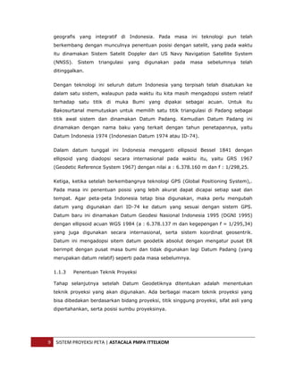  


      geografis yang integratif di Indonesia. Pada masa ini teknologi pun telah
      berkembang dengan munculnya penentuan posisi dengan satelit, yang pada waktu
      itu dinamakan Sistem Satelit Doppler dari US Navy Navigation Satellite System
      (NNSS).    Sistem   triangulasi   yang   digunakan   pada   masa   sebelumnya   telah
      ditinggalkan.


      Dengan teknologi ini seluruh datum Indonesia yang terpisah telah disatukan ke
      dalam satu sistem, walaupun pada waktu itu kita masih mengadopsi sistem relatif
      terhadap satu titik di muka Bumi yang dipakai sebagai acuan. Untuk itu
      Bakosurtanal memutuskan untuk memilih satu titik triangulasi di Padang sebagai
      titik awal sistem dan dinamakan Datum Padang. Kemudian Datum Padang ini
      dinamakan dengan nama baku yang terkait dengan tahun penetapannya, yaitu
      Datum Indonesia 1974 (Indonesian Datum 1974 atau ID-74).


      Dalam datum tunggal ini Indonesia mengganti ellipsoid Bessel 1841 dengan
      ellipsoid yang diadopsi secara internasional pada waktu itu, yaitu GRS 1967
      (Geodetic Reference System 1967) dengan nilai a : 6.378.160 m dan f : 1/298,25.


      Ketiga, ketika setelah berkembangnya teknologi GPS (Global Positioning System),.
      Pada masa ini penentuan posisi yang lebih akurat dapat dicapai setiap saat dan
      tempat. Agar peta-peta Indonesia tetap bisa digunakan, maka perlu mengubah
      datum yang digunakan dari ID-74 ke datum yang sesuai dengan sistem GPS.
      Datum baru ini dinamakan Datum Geodesi Nasional Indonesia 1995 (DGNI 1995)
      dengan ellipsoid acuan WGS 1984 (a : 6.378.137 m dan kegepengan f = 1/295,34)
      yang juga digunakan secara internasional, serta sistem koordinat geosentrik.
      Datum ini mengadopsi sitem datum geodetik absolut dengan mengatur pusat ER
      berimpit dengan pusat masa bumi dan tidak digunakan lagi Datum Padang (yang
      merupakan datum relatif) seperti pada masa sebelumnya.


      1.1.3     Penentuan Teknik Proyeksi

      Tahap selanjutnya setelah Datum Geodetiknya ditentukan adalah menentukan
      teknik proyeksi yang akan digunakan. Ada berbagai macam teknik proyeksi yang
      bisa dibedakan berdasarkan bidang proyeksi, titik singgung proyeksi, sifat asli yang
      dipertahankan, serta posisi sumbu proyeksinya.




    9  SISTEM PROYEKSI PETA | ASTACALA PMPA ITTELKOM 
 
 