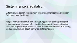 Sistem rangka adalah …
Sistem rangka adalah suatu sistem organ yang memberikan dukungan
fisik pada makhluk hidup.
Rangka manusia dibentuk dari tulang tunggal atau gabungan (seperti
tengkorak) yang ditunjang oleh struktur lain seperti ligamen, tendon,
otot, dan organ lainnya. Rata-rata manusia dewasa memiliki 206 tulang,
walaupun jumlah ini dapat bervariasi antara individu.

 