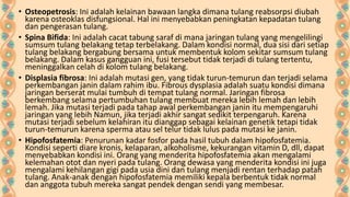 • Osteopetrosis: Ini adalah kelainan bawaan langka dimana tulang reabsorpsi diubah
karena osteoklas disfungsional. Hal ini menyebabkan peningkatan kepadatan tulang
dan pengerasan tulang.
• Spina Bifida: Ini adalah cacat tabung saraf di mana jaringan tulang yang mengelilingi
sumsum tulang belakang tetap terbelakang. Dalam kondisi normal, dua sisi dari setiap
tulang belakang bergabung bersama untuk membentuk kolom sekitar sumsum tulang
belakang. Dalam kasus gangguan ini, fusi tersebut tidak terjadi di tulang tertentu,
meninggalkan celah di kolom tulang belakang.
• Displasia fibrosa: Ini adalah mutasi gen, yang tidak turun-temurun dan terjadi selama
perkembangan janin dalam rahim ibu. Fibrous dysplasia adalah suatu kondisi dimana
jaringan berserat mulai tumbuh di tempat tulang normal. Jaringan fibrosa
berkembang selama pertumbuhan tulang membuat mereka lebih lemah dan lebih
lemah. Jika mutasi terjadi pada tahap awal perkembangan janin itu mempengaruhi
jaringan yang lebih Namun, jika terjadi akhir sangat sedikit terpengaruh. Karena
mutasi terjadi sebelum kelahiran itu dianggap sebagai kelainan genetik tetapi tidak
turun-temurun karena sperma atau sel telur tidak lulus pada mutasi ke janin.
• Hipofosfatemia: Penurunan kadar fosfor pada hasil tubuh dalam hipofosfatemia.
Kondisi seperti diare kronis, kelaparan, alkoholisme, kekurangan vitamin D, dll, dapat
menyebabkan kondisi ini. Orang yang menderita hipofosfatemia akan mengalami
kelemahan otot dan nyeri pada tulang. Orang dewasa yang menderita kondisi ini juga
mengalami kehilangan gigi pada usia dini dan tulang menjadi rentan terhadap patah
tulang. Anak-anak dengan hipofosfatemia memiliki kepala berbentuk tidak normal
dan anggota tubuh mereka sangat pendek dengan sendi yang membesar.

 