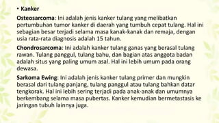 • Kanker
Osteosarcoma: Ini adalah jenis kanker tulang yang melibatkan
pertumbuhan tumor kanker di daerah yang tumbuh cepat tulang. Hal ini
sebagian besar terjadi selama masa kanak-kanak dan remaja, dengan
usia rata-rata diagnosis adalah 15 tahun.
Chondrosarcoma: Ini adalah kanker tulang ganas yang berasal tulang
rawan. Tulang panggul, tulang bahu, dan bagian atas anggota badan
adalah situs yang paling umum asal. Hal ini lebih umum pada orang
dewasa.
Sarkoma Ewing: Ini adalah jenis kanker tulang primer dan mungkin
berasal dari tulang panjang, tulang panggul atau tulang bahkan datar
tengkorak. Hal ini lebih sering terjadi pada anak-anak dan umumnya
berkembang selama masa pubertas. Kanker kemudian bermetastasis ke
jaringan tubuh lainnya juga.

 
