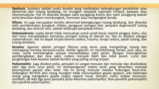 Skoliosis: Scoliosis adalah suatu kondisi yang melibatkan kelengkungan berlebihan atau
abnormal dari tulang belakang. Ini mungkin idiopatik (spontan timbul), bawaan atau
neuromuskular. Hal ini ditandai dengan sakit punggung kronis dan nyeri punggung bawah
serta kesulitan dalam membungkuk, memutar atau mengangkat benda.
Kifosis: Ini juga merupakan kondisi abnormal kelengkungan tulang belakang, dan ditandai
oleh pembentukan bungkuk. Infeksi, gangguan jaringan ikat, penyakit degeneratif tulang
belakang, dan distrofi otot, adalah beberapa penyebab kifosis.
Osteonekrosis: suplai darah tidak mencukupi untuk sendi besar seperti pinggul, bahu, siku
dan lutut menyebabkan kematian jaringan tulang di daerah itu. Hal ini disebut sebagai
osteonekrosis. Hal ini dapat terjadi karena cedera, trauma, terapi radiasi, patah tulang, dan
tulang dislokasi.
Keseleo: ligamen adalah jaringan fibrosa yang keras yang mengelilingi tulang dan
memegang mereka bersama-sama. Ketika ligamen ini membentang terlalu jauh atau air
mata, sendi membengkak sampai menyebabkan sakit parah. Dengan meningkatnya
pembengkakan dan rasa sakit, cedera menjadi lebih dan lebih parah. Lutut dan
pergelangan kaki keseleo adalah kondisi yang paling sering terjadi.
Poliomielitis: Juga disebut polio, penyakit ini sangat menular dan menular dan disebabkan
oleh tiga jenis virus polio. Ini mempengaruhi sistem saraf yang dihasilkan menjadi
kelumpuhan parsial atau total. Hal ini sering menular melalui hubungan fecal-oral.
Sedangkan 90-95% dari orang mungkin tidak menunjukkan gejala apapun, ada beberapa
orang yang mengalami gejala ringan seperti mual, demam, nafsu makan menurun,
sembelit, dll Ada tiga jenis penyakit polio-Abortive poliomyelitis, Non-paralitik poliomyelitis
dan paralitik poliomyelitis .

 