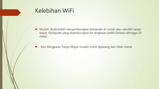 Kelebihan WiFi
 Mudah: Anda boleh menyambungkan komputer di rumah atau sekolah tanpa
wayar. Komputer yang disambungkan ke rangkaian boleh berada sehingga 30
meter.
 · Kos: Rangkaian Tanpa Wayar mudah untuk dipasang dan tidak mahal.
 