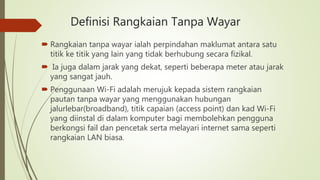 Definisi Rangkaian Tanpa Wayar
 Rangkaian tanpa wayar ialah perpindahan maklumat antara satu
titik ke titik yang lain yang tidak berhubung secara fizikal.
 Ia juga dalam jarak yang dekat, seperti beberapa meter atau jarak
yang sangat jauh.
 Penggunaan Wi-Fi adalah merujuk kepada sistem rangkaian
pautan tanpa wayar yang menggunakan hubungan
jalurlebar(broadband), titik capaian (access point) dan kad Wi-Fi
yang diinstal di dalam komputer bagi membolehkan pengguna
berkongsi fail dan pencetak serta melayari internet sama seperti
rangkaian LAN biasa.
 