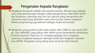 Pengenalan Kepada Rangkaian
 Rangkaian Komputer adalah sekumpulan peranti, dikenali juga sebagai
nod, yang berhubungan dengan media penghubung. Nod boleh terdiri
dari komputer, pencetak atau lain-lain peranti yang menghantar dan
menerima data yang dihasilkan oleh nod-nod lain dalam rangkaian.
Media penghubung juga dikenali sebagai media komunikasi.
 Rangkaian yang pertama ialah pada sekitar akhir 1960-an dan awal 1970-
an, iaitu ARPANET yang dibina oleh ARPA untuk Kementerian Pertahanan
Amerika Syarikat. Pada hari ini, terdapat pelbagai jenis rangkaian,
antaranya rangkaian kawasan setempat (LAN) dan rangkaian kawasan
luas (WAN). Rangkaian yang paling besar di dunia ialah Internet
 