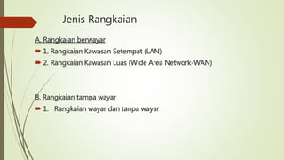 Jenis Rangkaian
A. Rangkaian berwayar
 1. Rangkaian Kawasan Setempat (LAN)
 2. Rangkaian Kawasan Luas (Wide Area Network-WAN)
B. Rangkaian tampa wayar
 1. Rangkaian wayar dan tanpa wayar
 