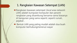 1. Rangkaian Kawasan Setempat (LAN)
Rangkaian kawasan setempat (local area network-
LAN) adalah kumpulan komputer dan peranti
rangkaian yang disambung bersama-sama biasanya
di bangunan yang sama seperti; seperti rumah,
pejabat .
 Bentuk LAN yang paling mudah adalah dua buah
komputer berhubungmenerusi wayar
 