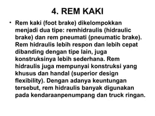4. REM KAKI
• Rem kaki (foot brake) dikelompokkan
menjadi dua tipe: remhidraulis (hidraulic
brake) dan rem pneumati (pneumatic brake).
Rem hidraulis lebih respon dan lebih cepat
dibanding dengan tipe lain, juga
konstruksinya lebih sederhana. Rem
hidraulis juga mempunyai konstruksi yang
khusus dan handal (superior design
flexibility). Dengan adanya keuntungan
tersebut, rem hidraulis banyak digunakan
pada kendaraanpenumpang dan truck ringan.
 