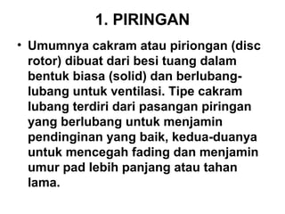 1. PIRINGAN
• Umumnya cakram atau piriongan (disc
rotor) dibuat dari besi tuang dalam
bentuk biasa (solid) dan berlubang-
lubang untuk ventilasi. Tipe cakram
lubang terdiri dari pasangan piringan
yang berlubang untuk menjamin
pendinginan yang baik, kedua-duanya
untuk mencegah fading dan menjamin
umur pad lebih panjang atau tahan
lama.
 