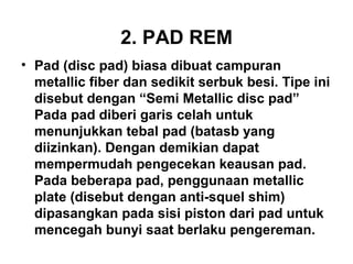 2. PAD REM
• Pad (disc pad) biasa dibuat campuran
metallic fiber dan sedikit serbuk besi. Tipe ini
disebut dengan “Semi Metallic disc pad”
Pada pad diberi garis celah untuk
menunjukkan tebal pad (batasb yang
diizinkan). Dengan demikian dapat
mempermudah pengecekan keausan pad.
Pada beberapa pad, penggunaan metallic
plate (disebut dengan anti-squel shim)
dipasangkan pada sisi piston dari pad untuk
mencegah bunyi saat berlaku pengereman.
 