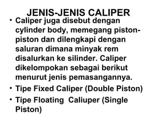 JENIS-JENIS CALIPER
• Caliper juga disebut dengan
cylinder body, memegang piston-
piston dan dilengkapi dengan
saluran dimana minyak rem
disalurkan ke silinder. Caliper
dikelompokan sebagai berikut
menurut jenis pemasangannya.
• Tipe Fixed Caliper (Double Piston)
• Tipe Floating Caliuper (Single
Piston)
 