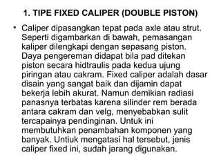 1. TIPE FIXED CALIPER (DOUBLE PISTON)
• Caliper dipasangkan tepat pada axle atau strut.
Seperti digambarkan di bawah, pemasangan
kaliper dilengkapi dengan sepasang piston.
Daya pengereman didapat bila pad ditekan
piston secara hidtraulis pada kedua ujung
piringan atau cakram. Fixed caliper adalah dasar
disain yang sangat baik dan dijamin dapat
bekerja lebih akurat. Namun demikian radiasi
panasnya terbatas karena silinder rem berada
antara cakram dan velg, menyebabkan sulit
tercapainya pendinginan. Untuk ini
membutuhkan penambahan komponen yang
banyak. Untiuk mengatasi hal tersebut, jenis
caliper fixed ini, sudah jarang digunakan.
 