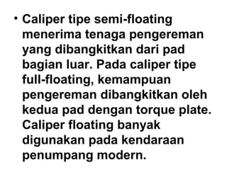 • Caliper tipe semi-floating
menerima tenaga pengereman
yang dibangkitkan dari pad
bagian luar. Pada caliper tipe
full-floating, kemampuan
pengereman dibangkitkan oleh
kedua pad dengan torque plate.
Caliper floating banyak
digunakan pada kendaraan
penumpang modern.
 