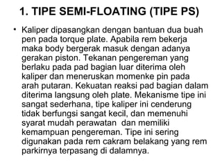 1. TIPE SEMI-FLOATING (TIPE PS)
• Kaliper dipasangkan dengan bantuan dua buah
pen pada torque plate. Apabila rem bekerja
maka body bergerak masuk dengan adanya
gerakan piston. Tekanan pengereman yang
berlaku pada pad bagian luar diterima oleh
kaliper dan meneruskan momenke pin pada
arah putaran. Kekuatan reaksi pad bagian dalam
diterima langsung oleh plate. Mekanisme tipe ini
sangat sederhana, tipe kaliper ini cenderung
tidak berfungsi sangat kecil, dan memenuhi
syarat mudah perawatan dan memiliki
kemampuan pengereman. Tipe ini sering
digunakan pada rem cakram belakang yang rem
parkirnya terpasang di dalamnya.
 
