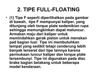 2. TIPE FULL-FLOATING
• (1) Tipe F seperti diperlihatkan pada gambar
di bawah, tipe F mempunyai kaliper, yang
ditunjang oleh torque plate sedemikian rupa
sehingga memungkinkan dapat meluncur.
Armakan maju dari kaliper untuk
memindahkan gerak piston untuk menekan
pad bagian luar. Tipe ini membutuhkan
tempat yang sedikit tetapi cenderung lebih
banyak terseret dari tipe lainnya karena
permukaan luncur kaliper dan torque plate
tersembunyi. Tipe ini digunakan pada disc
brake bagian belakang untuk beberapa
model kendaraan.
 