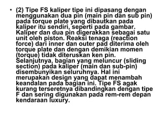 • (2) Tipe FS kaliper tipe ini dipasang dengan
menggunakan dua pin (main pin dan sub pin)
pada torque plate yang dibautkan pada
kaliper itu sendiri, seperti pada gambar.
Kaliper dan dua pin digerakkan sebagai satu
unit oleh piston. Reaksi tenaga (reaction
force) dari inner dan outer pad diterima oleh
torque plate dan dengan demikian momen
(torque) tidak diteruskan ken pin.
Selanjutnya, bagian yang meluncur (sliding
section) pada kaliper (main dan sub-pin)
disembunyikan seluruhnya. Hal ini
merupakan design yang dapat menambah
keandalan pada bagian ini. Tipe FS agak
kurang terseretnya dibandingkan dengan tipe
F dan sering digunakan pada rem-rem depan
kendaraan luxury.
 