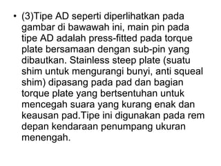 • (3)Tipe AD seperti diperlihatkan pada
gambar di bawawah ini, main pin pada
tipe AD adalah press-fitted pada torque
plate bersamaan dengan sub-pin yang
dibautkan. Stainless steep plate (suatu
shim untuk mengurangi bunyi, anti squeal
shim) dipasang pada pad dan bagian
torque plate yang bertsentuhan untuk
mencegah suara yang kurang enak dan
keausan pad.Tipe ini digunakan pada rem
depan kendaraan penumpang ukuran
menengah.
 