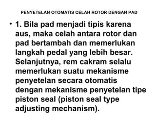 PENYETELAN OTOMATIS CELAH ROTOR DENGAN PAD
• 1. Bila pad menjadi tipis karena
aus, maka celah antara rotor dan
pad bertambah dan memerlukan
langkah pedal yang lebih besar.
Selanjutnya, rem cakram selalu
memerlukan suatu mekanisme
penyetelan secara otomatis
dengan mekanisme penyetelan tipe
piston seal (piston seal type
adjusting mechanism).
 
