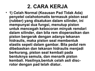 2. CARA KERJA
• 1) Celah Normal (Keausan Pad Tidak Ada)
penyetel celahotomatis termasuk piston seal
(rubber) yang disatukan dalam silinder, ini
mempunyai dua fungsi, menutup piston
untuk mencegah kebocoran minyak remdari
dalam silinder, dan bila rem dioperasikan dan
piston bergerak dengan adanya tekanan
hidraulis, maka piston seal membentuk
elastis sepeti dalam gambar. Bila pedal rem
dibebaskan dan tekanan hidraulis menjadi
berkurang, piston seal kembali pada
bentuknya semula, dan menarik piston
kembali. Hasilnya,bentuk celah asli disc-
rotor dengan pad telah diatur.
 