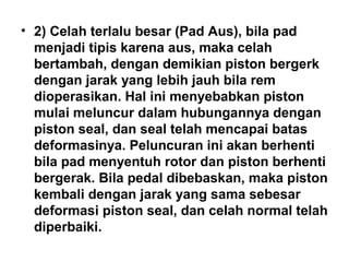 • 2) Celah terlalu besar (Pad Aus), bila pad
menjadi tipis karena aus, maka celah
bertambah, dengan demikian piston bergerk
dengan jarak yang lebih jauh bila rem
dioperasikan. Hal ini menyebabkan piston
mulai meluncur dalam hubungannya dengan
piston seal, dan seal telah mencapai batas
deformasinya. Peluncuran ini akan berhenti
bila pad menyentuh rotor dan piston berhenti
bergerak. Bila pedal dibebaskan, maka piston
kembali dengan jarak yang sama sebesar
deformasi piston seal, dan celah normal telah
diperbaiki.
 