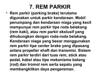 7. REM PARKIR
• Rem parkir (parking brake) terutama
digunakan untuk parkir kendaraan. Mobil
penumpang dan kendaraan niaga yang kecil
mempunyai rem parkir tipe roda belakang
(rem kaki), atau rem parkir ekslusif yang
dihubungkan dengan roda-roda belakang.
Kendaraan niaga yang besar menggunakan
rem parkir tipe center brake yang dipasang
antara propeller shaft dan transmisi. Sistem
rem parkir terdiri dari tuas rem, stick atau
pedal, kabel atau tipe mekanisme batang
(rod) dan tromol rem serta sepatu yang
membangkitkan daya pengereman.
 