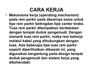CARA KERJA
• Mekanisme kerja (operating mechanism)
pada rem parkir pada dasarnya sama untuk
tipe rem parkir belkngdan tipe center brake.
Tuas rem parkir ditempatkan berdekatan
dengan tempat duduk pengemudi. Dengan
menarik tuas rem parkir, maka rem bekerja
melalui kabel yang dihubungkan dengan
tuas. Ada beberapa tipe tuas rem parkir
seperti diperlihatkan dibawah ini, yang
digunakan bergantung pada design tempat
duduk pengemudi dan sistem kerja yang
dikehendaki.
 