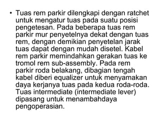 • Tuas rem parkir dilengkapi dengan ratchet
untuk mengatur tuas pada suatu posisi
pengetesan. Pada beberapa tuas rem
parkir mur penyetelnya dekat dengan tuas
rem, dengan demikian penyetelan jarak
tuas dapat dengan mudah disetel. Kabel
rem parkir memindahkan gerakan tuas ke
tromol rem sub-assembly. Pada rem
parkir roda belakang, dibagian tengah
kabel diberi equalizer untuk menyamakan
daya kerjanya tuas pada kedua roda-roda.
Tuas intermediate (intermediate lever)
dipasang untuk menambahdaya
pengoperasian.
 