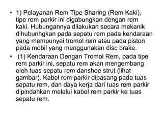 • 1) Pelayanan Rem Tipe Sharing (Rem Kaki),
tipe rem parkir ini digabungkan dengan rem
kaki. Hubungannya dilakukan secara mekanik
dihubunhgkan pada sepatu rem pada kendaraan
yang mempunyai tromol rem atau pada piston
pada mobil yang menggunakan disc brake.
• (1) Kendaraan Dengan Tromol Rem, pada tipe
rem parkir ini, sepatu rem akan mengembang
oleh tuas sepatu rem danshoe strut (lihat
gambar). Kabel rem parkir dipasang pada tuas
sepatu rem, dan daya kerja dari tuas rem parkir
dipindahkan melalui kabel rem parkir ke tuas
sepatu rem.
 