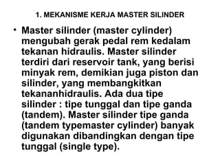 1. MEKANISME KERJA MASTER SILINDER
• Master silinder (master cylinder)
mengubah gerak pedal rem kedalam
tekanan hidraulis. Master silinder
terdiri dari reservoir tank, yang berisi
minyak rem, demikian juga piston dan
silinder, yang membangkitkan
tekananhidraulis. Ada dua tipe
silinder : tipe tunggal dan tipe ganda
(tandem). Master silinder tipe ganda
(tandem typemaster cylinder) banyak
digunakan dibandingkan dengan tipe
tunggal (single type).
 