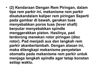 • (2) Kendaraan Dengan Rem Piringan, dalam
tipe rem parkir ini, mekanisme rem parkir
disatukandalam kaliper rem piringan Seperti
pada gambar di bawah, gerakan tuas
menyebabkan poros tuas (lever shaft)
berputar menyebabkan spindle
menggerakkan piston. Hasilnya, pad
terdorong menekan rotor piringan (disc
rotor). Pad menjadi aus dan langkah rem
parkir akanbertambah. Dengan alasan ini,
maka dilengkapi mekanisme penyetelan
otomatis pada mekanisme rem parkir untuk
menjaga langkah spindle agar tetap konstan
setiap waktu.
 