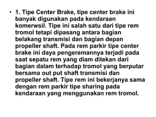 • 1. Tipe Center Brake, tipe center brake ini
banyak digunakan pada kendaraan
komerwsil. Tipe ini salah satu dari tipe rem
tromol tetapi dipasang antara bagian
belakang transmisi dan bagian depan
propeller shaft. Pada rem parkir tipe center
brake ini daya pengeremannya terjadi pada
saat sepatu rem yang diam ditekan dari
bagian dalam terhadap tromol yang berputar
bersama out put shaft transmisi dan
propeller shaft. Tipe rem ini bekerjanya sama
dengan rem parkir tipe sharing pada
kendaraan yang menggunakan rem tromol.
 